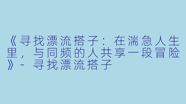 《寻找漂流搭子：在湍急人生里，与同频的人共享一段冒险》-寻找漂流搭子