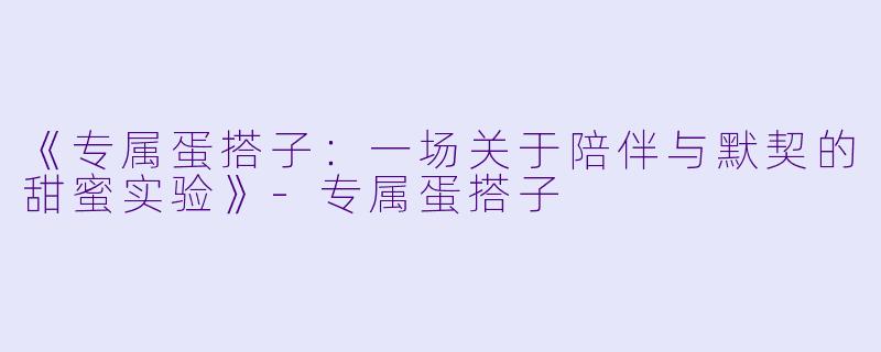 《专属蛋搭子：一场关于陪伴与默契的甜蜜实验》-专属蛋搭子