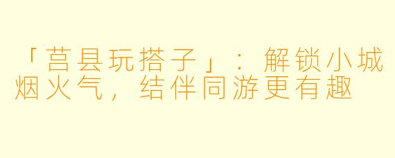 「莒县玩搭子」:解锁小城烟火气,结伴同游更有趣
