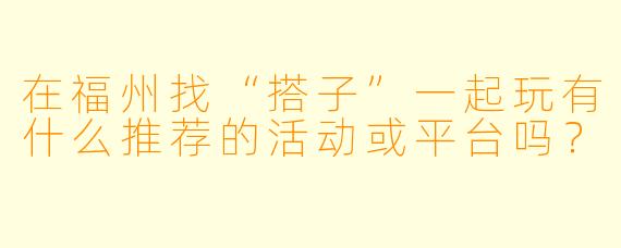在福州找“搭子”一起玩有什么推荐的活动或平台吗?
