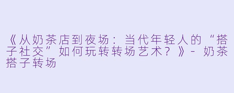 《从奶茶店到夜场:当代年轻人的“搭子社交”如何玩转转场艺术?》