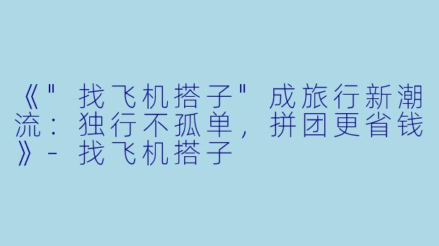 《"找飞机搭子"成旅行新潮流:独行不孤单,拼团更省钱》