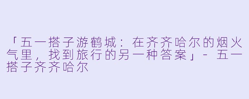 「五一搭子游鹤城：在齐齐哈尔的烟火气里，找到旅行的另一种答案」-五一搭子齐齐哈尔