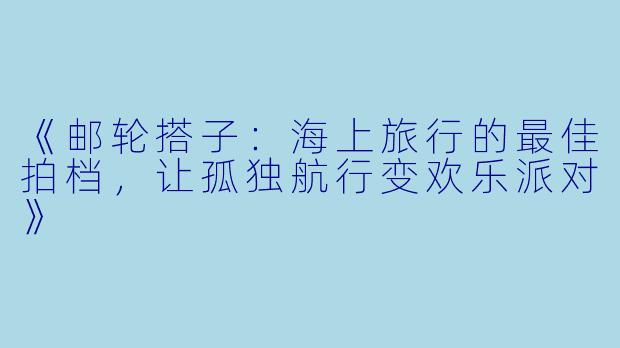 《邮轮搭子:海上旅行的最佳拍档,让孤独航行变欢乐派对》