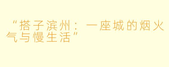 “搭子滨州：一座城的烟火气与慢生活”