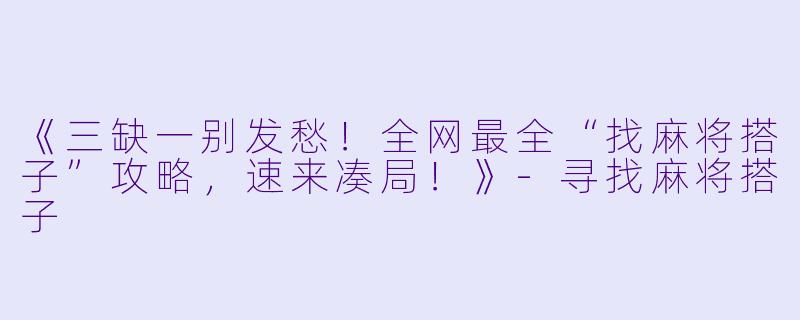 《三缺一别发愁!全网最全“找麻将搭子”攻略,速来凑局!》