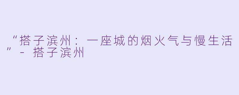 “搭子滨州：一座城的烟火气与慢生活”-搭子滨州