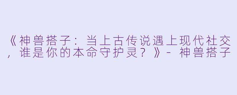 《神兽搭子:当上古传说遇上现代社交,谁是你的本命守护灵?》-神兽搭子