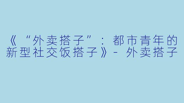 《“外卖搭子”:都市青年的新型社交饭搭子》-外卖搭子