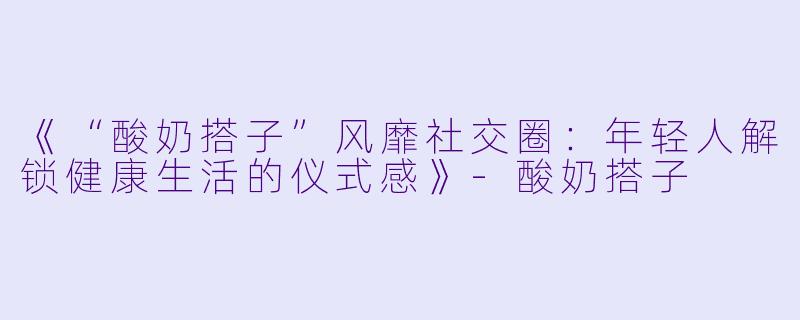 《“酸奶搭子”风靡社交圈:年轻人解锁健康生活的仪式感》
