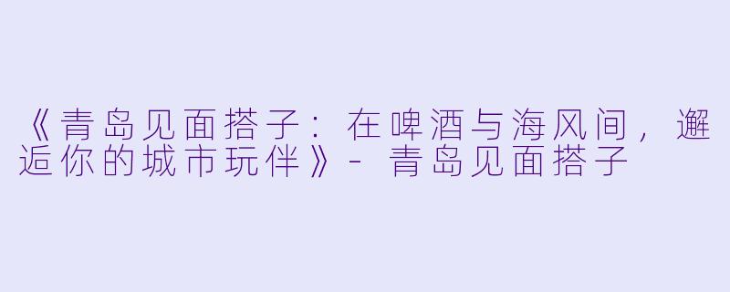 《青岛见面搭子:在啤酒与海风间,邂逅你的城市玩伴》