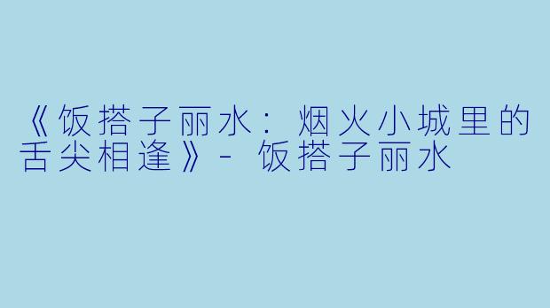 《饭搭子丽水:烟火小城里的舌尖相逢》