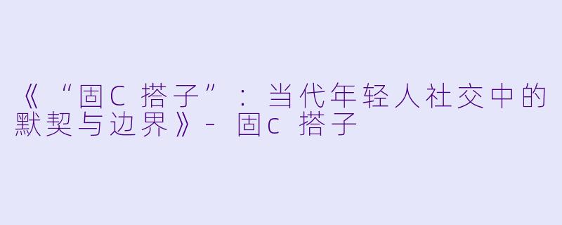 《“固C搭子”：当代年轻人社交中的默契与边界》-固c搭子