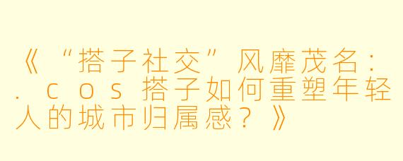 《“搭子社交”风靡茂名:.cos搭子如何重塑年轻人的城市归属感?》