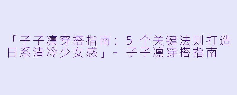 「子子凛穿搭指南：5个关键法则打造日系清冷少女感」-子子凛穿搭指南