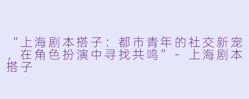 “上海剧本搭子:都市青年的社交新宠,在角色扮演中寻找共鸣”