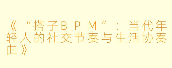 《“搭子BPM”：当代年轻人的社交节奏与生活协奏曲》