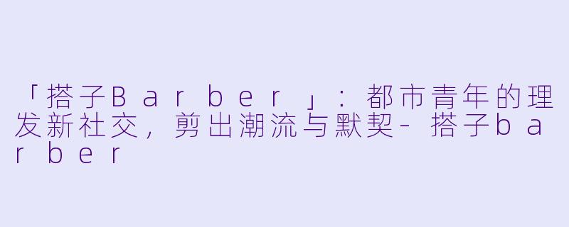 「搭子Barber」：都市青年的理发新社交，剪出潮流与默契-搭子barber