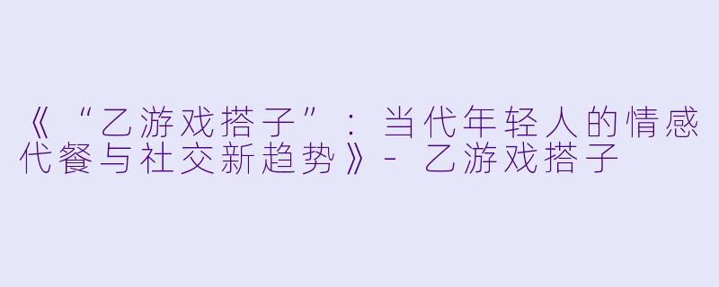 《“乙游戏搭子”：当代年轻人的情感代餐与社交新趋势》-乙游戏搭子
