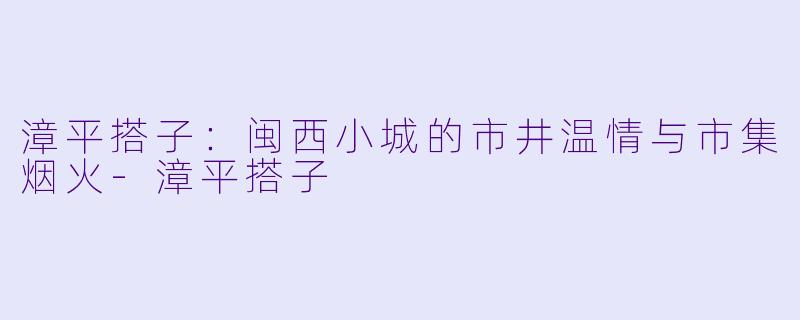 漳平搭子：闽西小城的市井温情与市集烟火-漳平搭子