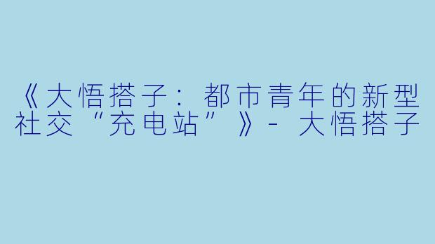 《大悟搭子:都市青年的新型社交“充电站”》-大悟搭子