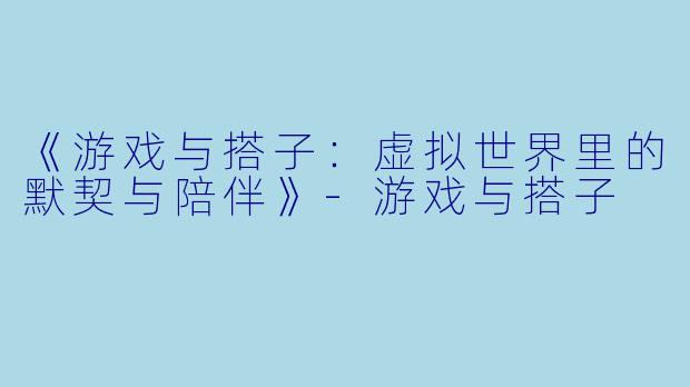 《游戏与搭子：虚拟世界里的默契与陪伴》-游戏与搭子