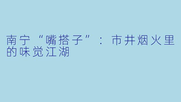 南宁“嘴搭子”：市井烟火里的味觉江湖