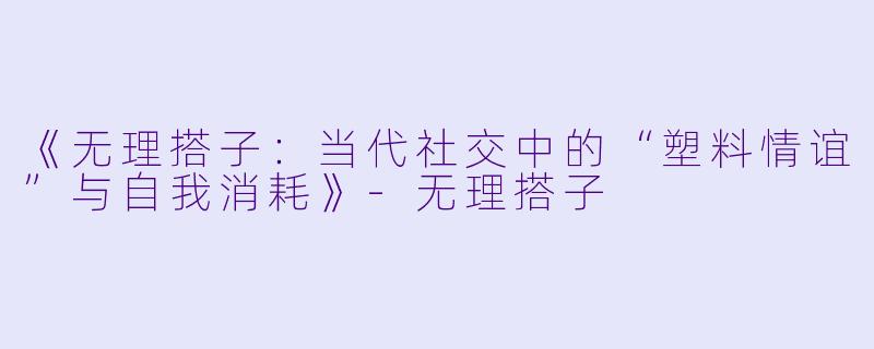 《无理搭子：当代社交中的“塑料情谊”与自我消耗》-无理搭子