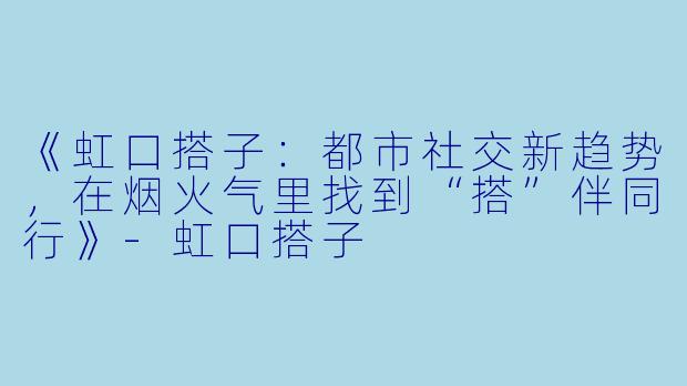 《虹口搭子：都市社交新趋势，在烟火气里找到“搭”伴同行》-虹口搭子