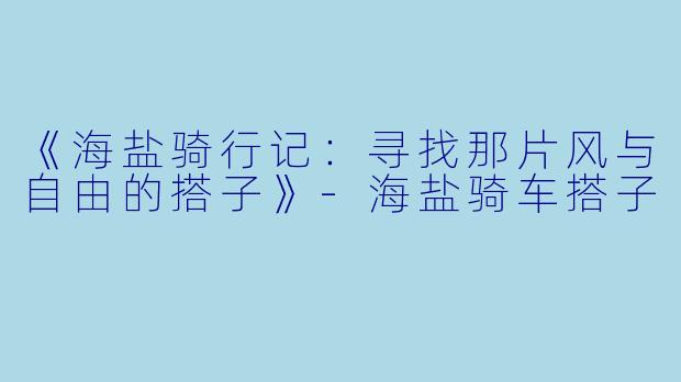 《海盐骑行记：寻找那片风与自由的搭子》-海盐骑车搭子