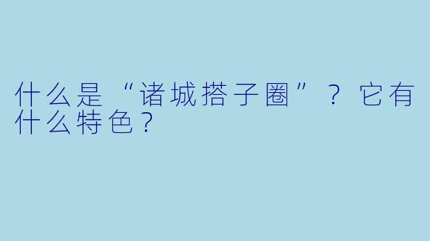什么是“诸城搭子圈”？它有什么特色？