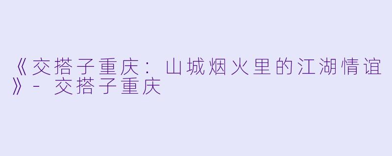 《交搭子重庆：山城烟火里的江湖情谊》-交搭子重庆