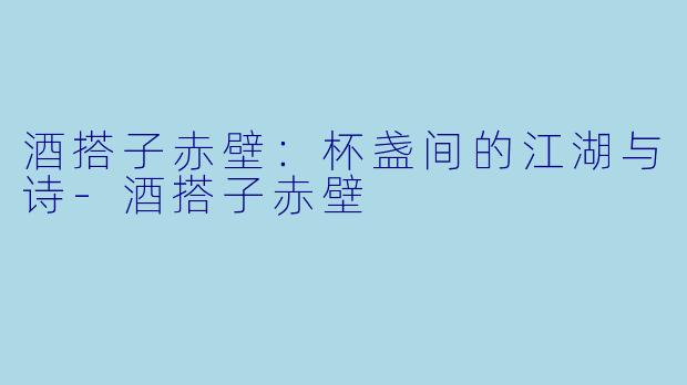 酒搭子赤壁:杯盏间的江湖与诗-酒搭子赤壁