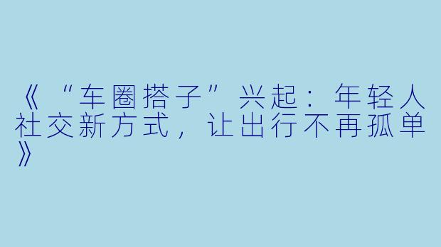 《“车圈搭子”兴起：年轻人社交新方式，让出行不再孤单》
