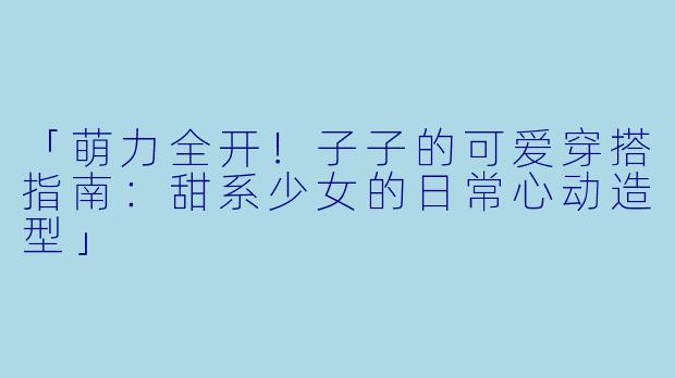 「萌力全开!子子的可爱穿搭指南:甜系少女的日常心动造型」