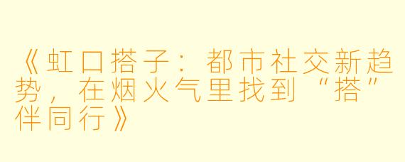 《虹口搭子:都市社交新趋势,在烟火气里找到“搭”伴同行》