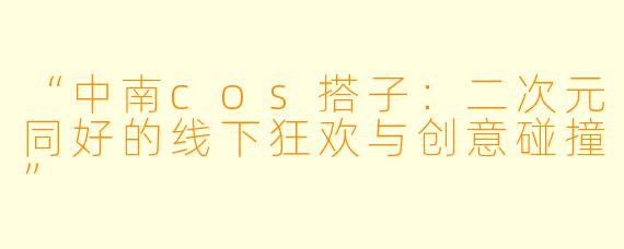 “中南cos搭子：二次元同好的线下狂欢与创意碰撞”