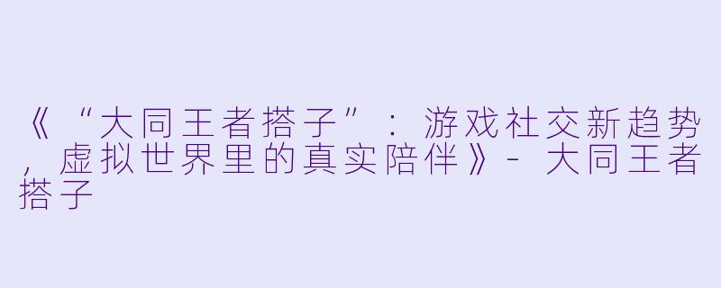 《“大同王者搭子”：游戏社交新趋势，虚拟世界里的真实陪伴》-大同王者搭子