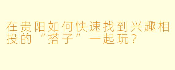 在贵阳如何快速找到兴趣相投的“搭子”一起玩?