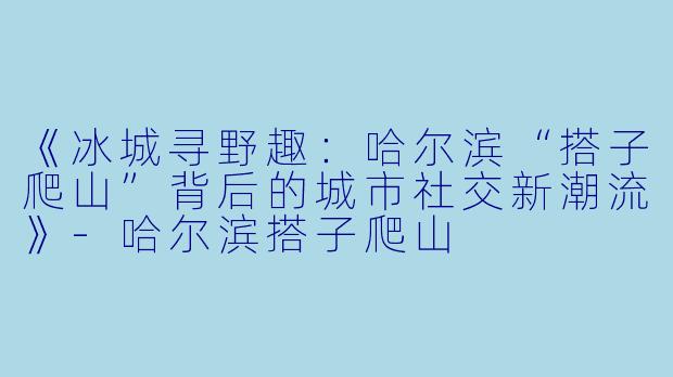 《冰城寻野趣:哈尔滨“搭子爬山”背后的城市社交新潮流》