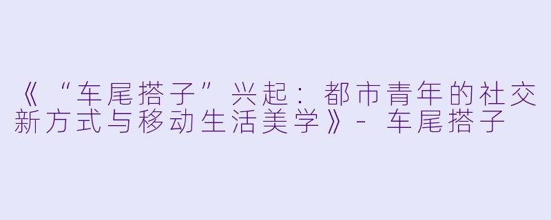 《“车尾搭子”兴起：都市青年的社交新方式与移动生活美学》