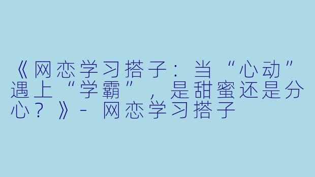 《网恋学习搭子:当“心动”遇上“学霸”,是甜蜜还是分心?》-网恋学习搭子
