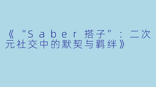 《“Saber搭子”：二次元社交中的默契与羁绊》
