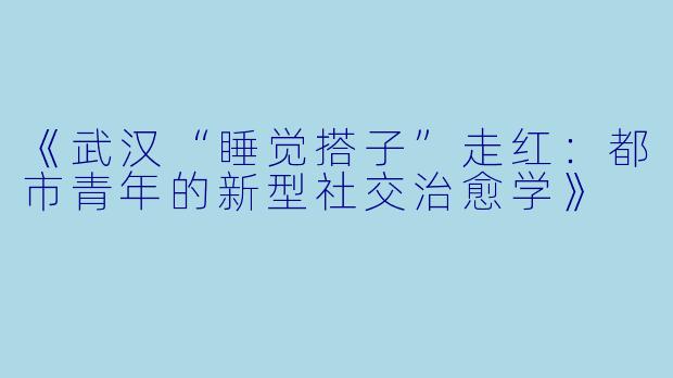 《武汉“睡觉搭子”走红：都市青年的新型社交治愈学》