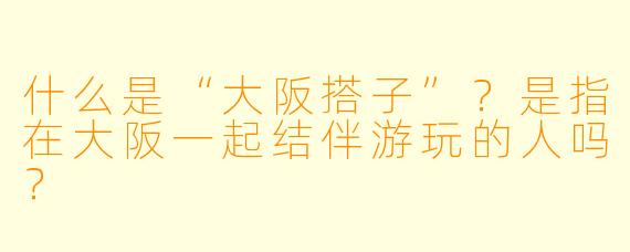 什么是“大阪搭子”?是指在大阪一起结伴游玩的人吗?