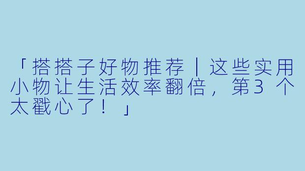 「搭搭子好物推荐｜这些实用小物让生活效率翻倍，第3个太戳心了！」
