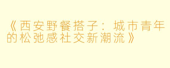 《西安野餐搭子:城市青年的松弛感社交新潮流》