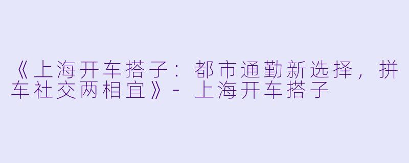 《上海开车搭子：都市通勤新选择，拼车社交两相宜》