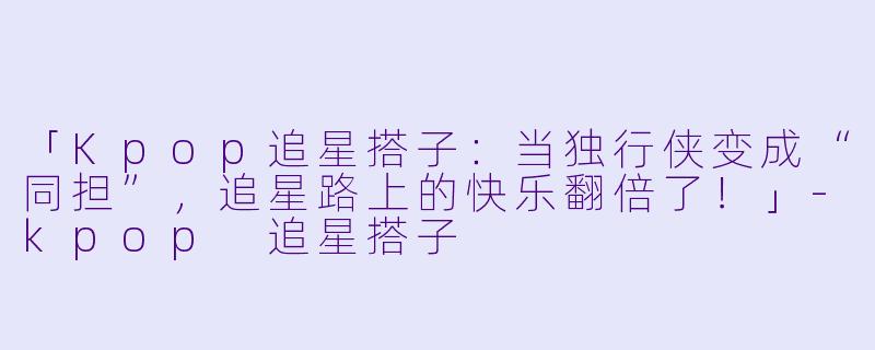 「Kpop追星搭子：当独行侠变成“同担”，追星路上的快乐翻倍了！」