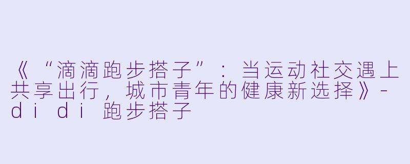 《“滴滴跑步搭子”：当运动社交遇上共享出行，城市青年的健康新选择》-didi跑步搭子